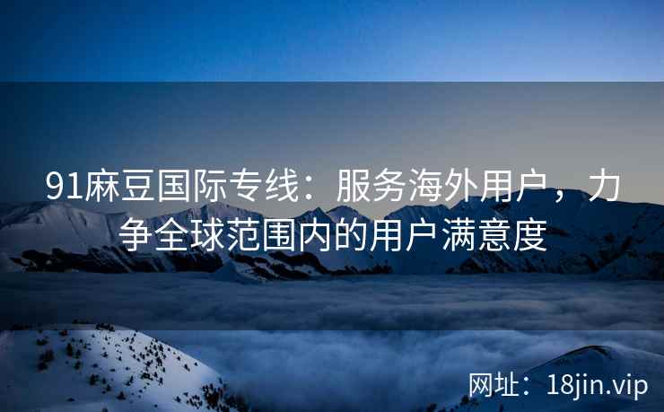 91麻豆国际专线：服务海外用户，力争全球范围内的用户满意度