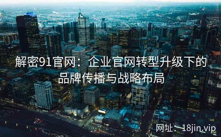 解密91官网：企业官网转型升级下的品牌传播与战略布局