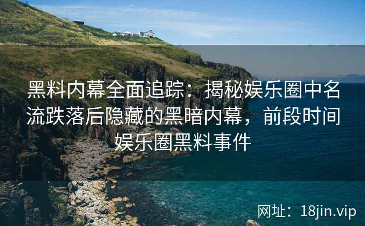 黑料内幕全面追踪：揭秘娱乐圈中名流跌落后隐藏的黑暗内幕，前段时间娱乐圈黑料事件