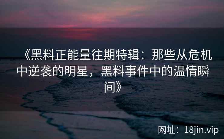 《黑料正能量往期特辑：那些从危机中逆袭的明星，黑料事件中的温情瞬间》