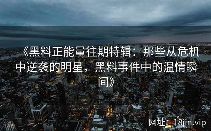 《黑料正能量往期特辑：那些从危机中逆袭的明星，黑料事件中的温情瞬间》