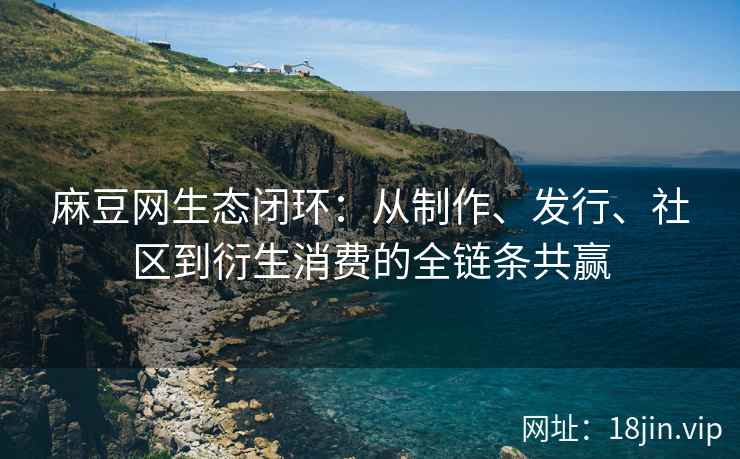 麻豆网生态闭环：从制作、发行、社区到衍生消费的全链条共赢