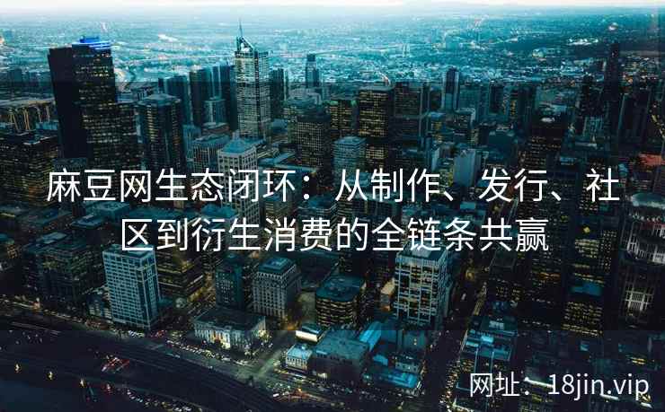 麻豆网生态闭环：从制作、发行、社区到衍生消费的全链条共赢