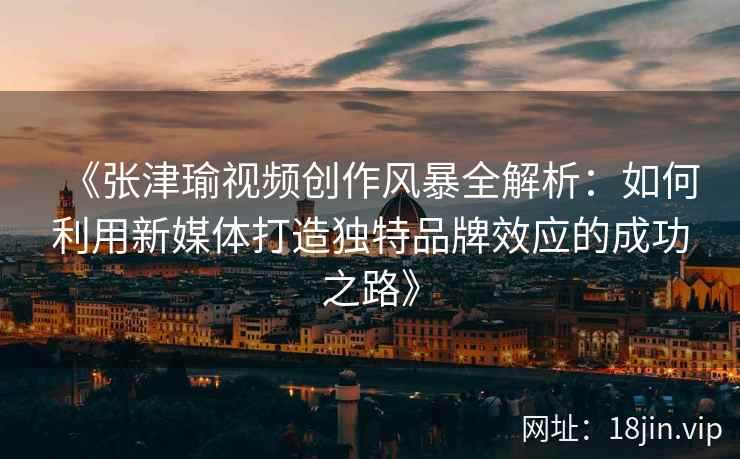 《张津瑜视频创作风暴全解析：如何利用新媒体打造独特品牌效应的成功之路》