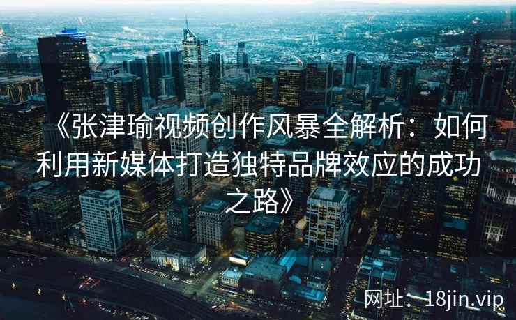 《张津瑜视频创作风暴全解析：如何利用新媒体打造独特品牌效应的成功之路》