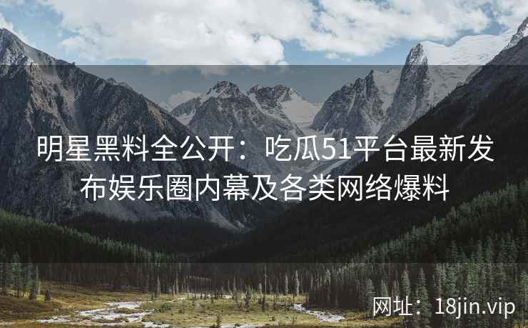 明星黑料全公开：吃瓜51平台最新发布娱乐圈内幕及各类网络爆料