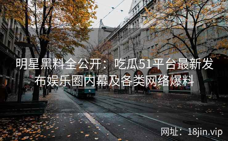 明星黑料全公开：吃瓜51平台最新发布娱乐圈内幕及各类网络爆料