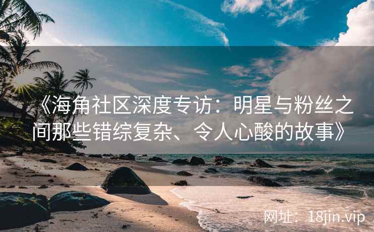 《海角社区深度专访：明星与粉丝之间那些错综复杂、令人心酸的故事》