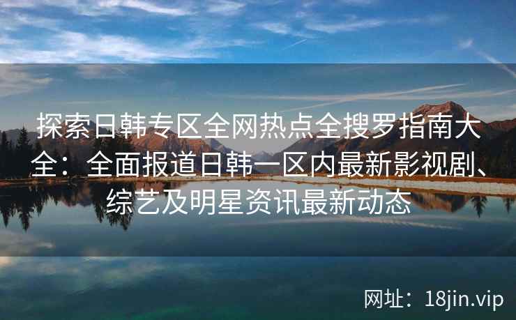 探索日韩专区全网热点全搜罗指南大全：全面报道日韩一区内最新影视剧、综艺及明星资讯最新动态