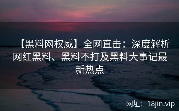 【黑料网权威】全网直击:深度解析网红黑料、黑料不打及黑料大事记最新热点 【黑料网权威】全网直击:深度解析网红黑料、黑料不打及黑料大事记最新热点