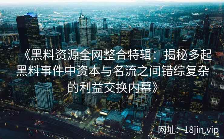 《黑料资源全网整合特辑:揭秘多起黑料事件中资本与名流之间错综复杂的利益交换内幕》 《黑料资源全网整合特辑:揭秘多起黑料事件中资本与名流之间错综复杂的利益交换内幕》