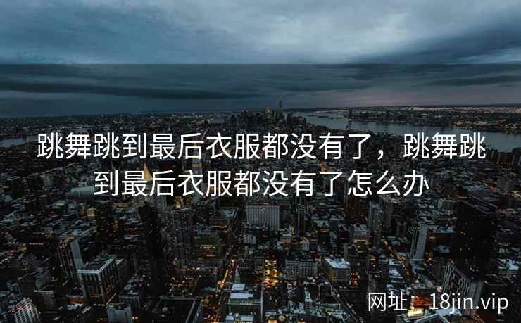 跳舞跳到最后衣服都没有了，跳舞跳到最后衣服都没有了怎么办