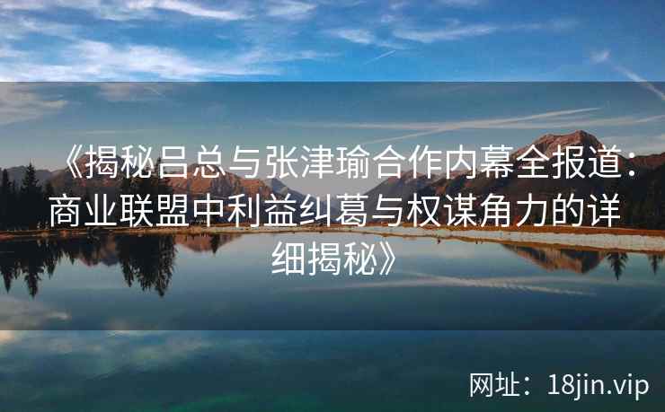 《揭秘吕总与张津瑜合作内幕全报道：商业联盟中利益纠葛与权谋角力的详细揭秘》