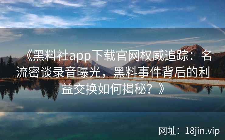 《黑料社app下载官网权威追踪:名流密谈录音曝光,黑料事件背后的利益交换如何揭秘?》 《黑料社app下载官网权威追踪:名流密谈录音曝光,黑料事件背后的利益交换如何揭秘?》