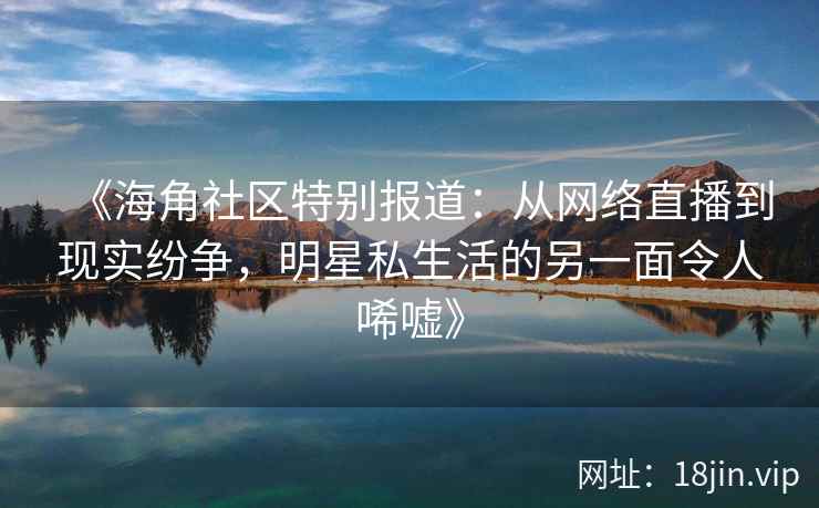 《海角社区特别报道：从网络直播到现实纷争，明星私生活的另一面令人唏嘘》