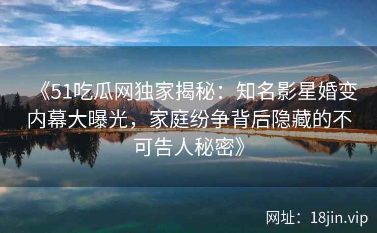 《51吃瓜网独家揭秘：知名影星婚变内幕大曝光，家庭纷争背后隐藏的不可告人秘密》