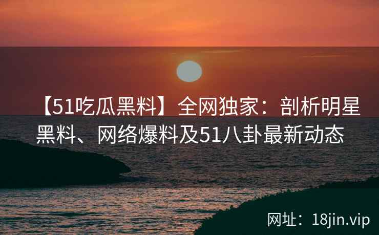 【51吃瓜黑料】全网独家：剖析明星黑料、网络爆料及51八卦最新动态