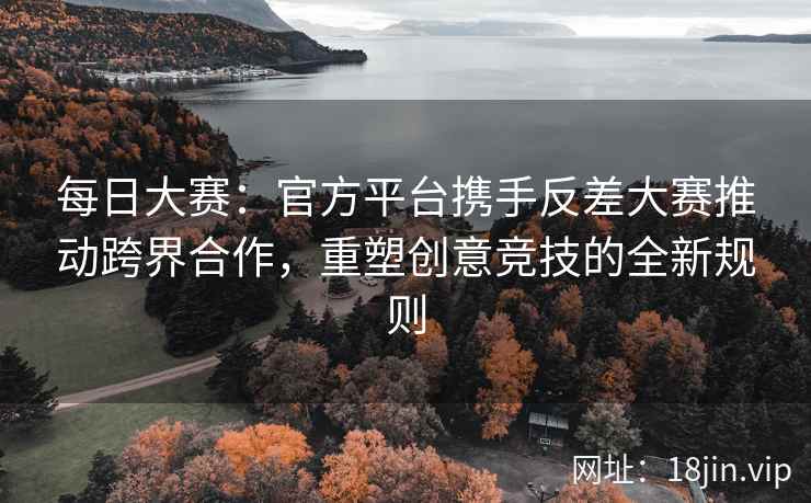 每日大赛：官方平台携手反差大赛推动跨界合作，重塑创意竞技的全新规则