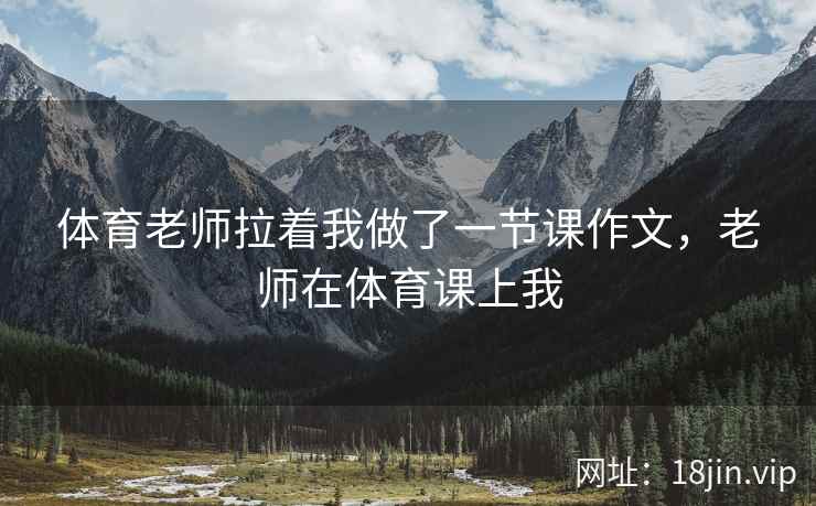 体育老师拉着我做了一节课作文,老师在体育课上我 体育老师拉着我做了一节课作文,老师在体育课上我