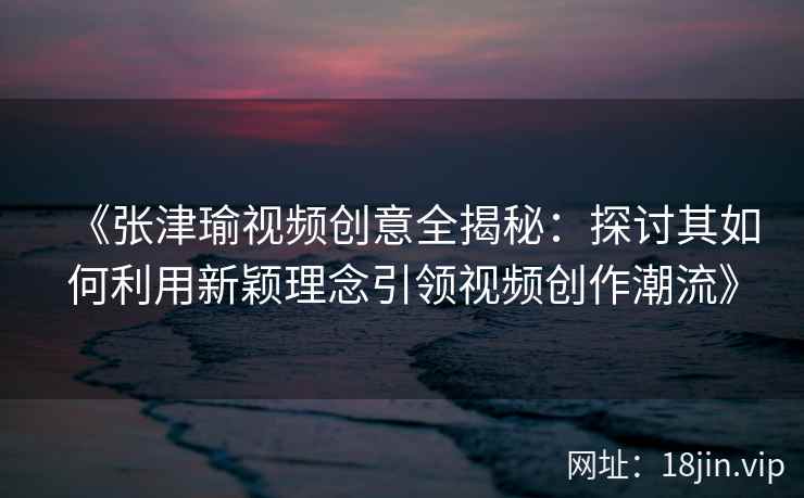 《张津瑜视频创意全揭秘：探讨其如何利用新颖理念引领视频创作潮流》