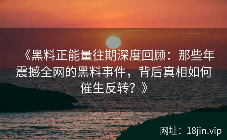 《黑料正能量往期深度回顾:那些年震撼全网的黑料事件,背后真相如何催生反转?》 《黑料正能量往期深度回顾:那些年震撼全网的黑料事件,背后真相如何催生反转?》