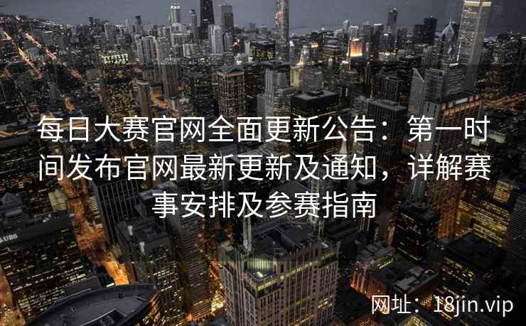 每日大赛官网全面更新公告：第一时间发布官网最新更新及通知，详解赛事安排及参赛指南