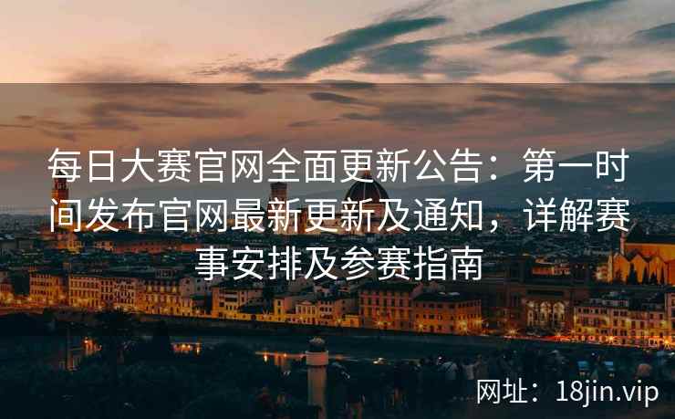 每日大赛官网全面更新公告：第一时间发布官网最新更新及通知，详解赛事安排及参赛指南