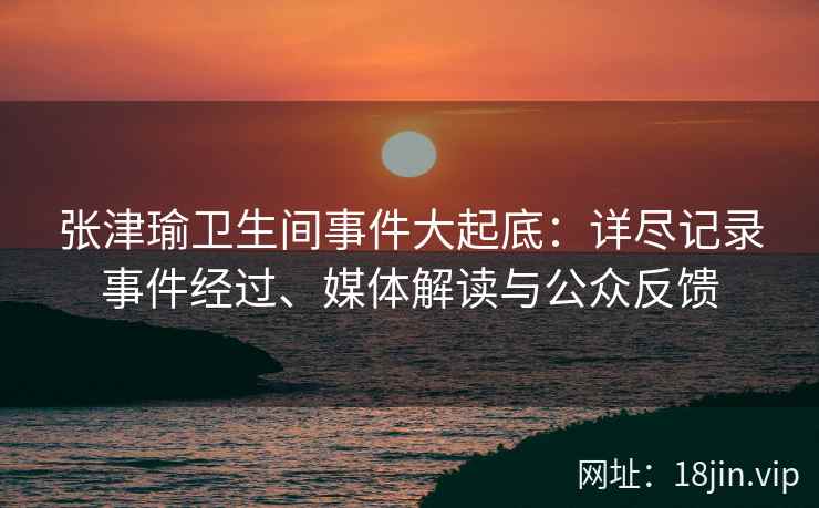 张津瑜卫生间事件大起底：详尽记录事件经过、媒体解读与公众反馈