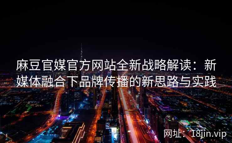 麻豆官媒官方网站全新战略解读：新媒体融合下品牌传播的新思路与实践