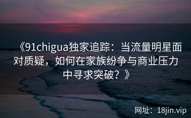 《91chigua独家追踪：当流量明星面对质疑，如何在家族纷争与商业压力中寻求突破？》