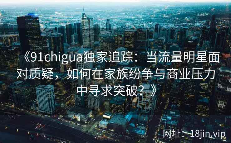 《91chigua独家追踪：当流量明星面对质疑，如何在家族纷争与商业压力中寻求突破？》