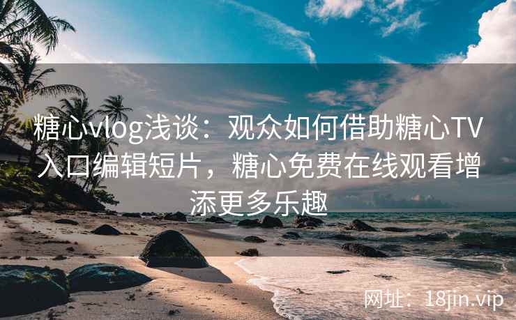 糖心vlog浅谈：观众如何借助糖心TV入口编辑短片，糖心免费在线观看增添更多乐趣