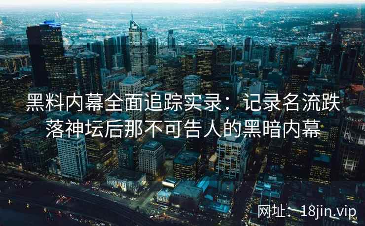 黑料内幕全面追踪实录:记录名流跌落神坛后那不可告人的黑暗内幕 黑料内幕全面追踪实录:记录名流跌落神坛后那不可告人的黑暗内幕