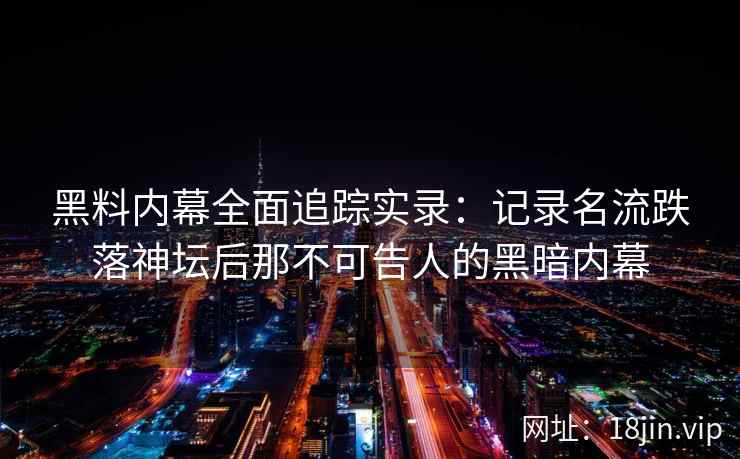 黑料内幕全面追踪实录:记录名流跌落神坛后那不可告人的黑暗内幕 黑料内幕全面追踪实录:记录名流跌落神坛后那不可告人的黑暗内幕
