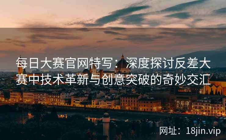每日大赛官网特写:深度探讨反差大赛中技术革新与创意突破的奇妙交汇 每日大赛官网特写:深度探讨反差大赛中技术革新与创意突破的奇妙交汇
