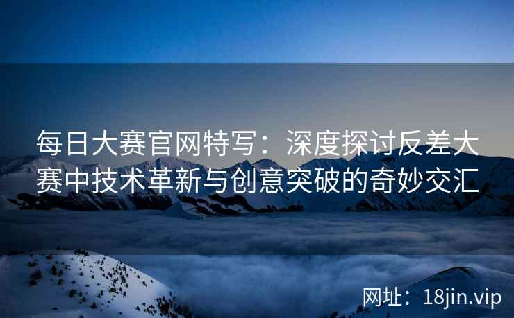 每日大赛官网特写:深度探讨反差大赛中技术革新与创意突破的奇妙交汇 每日大赛官网特写:深度探讨反差大赛中技术革新与创意突破的奇妙交汇