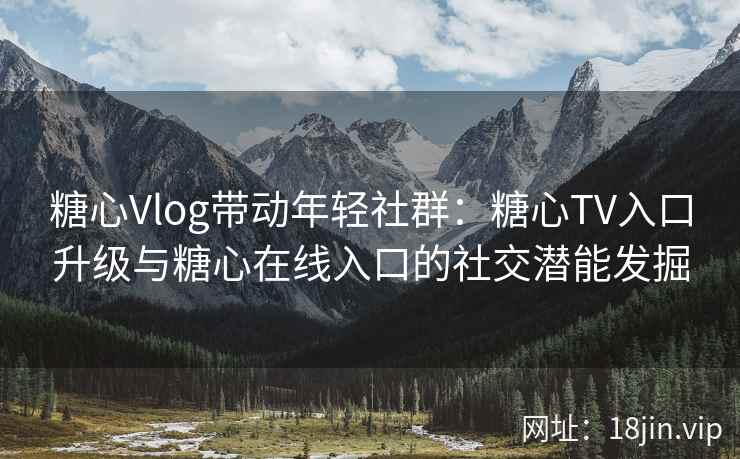 糖心Vlog带动年轻社群：糖心TV入口升级与糖心在线入口的社交潜能发掘