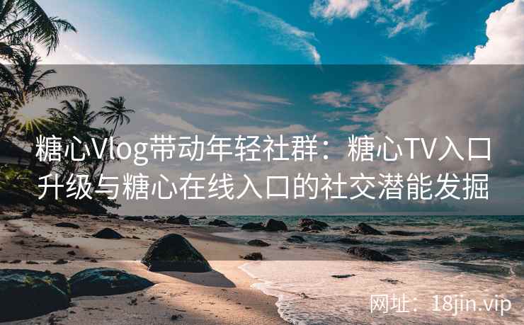 糖心Vlog带动年轻社群：糖心TV入口升级与糖心在线入口的社交潜能发掘