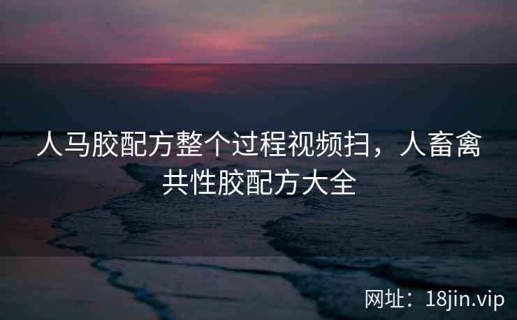 人马胶配方整个过程视频扫,人畜禽共性胶配方大全 人马胶配方整个过程视频扫,人畜禽共性胶配方大全