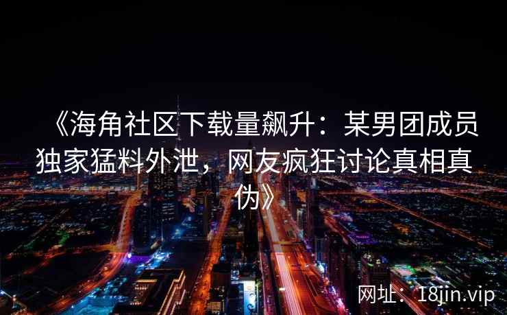 《海角社区下载量飙升：某男团成员独家猛料外泄，网友疯狂讨论真相真伪》