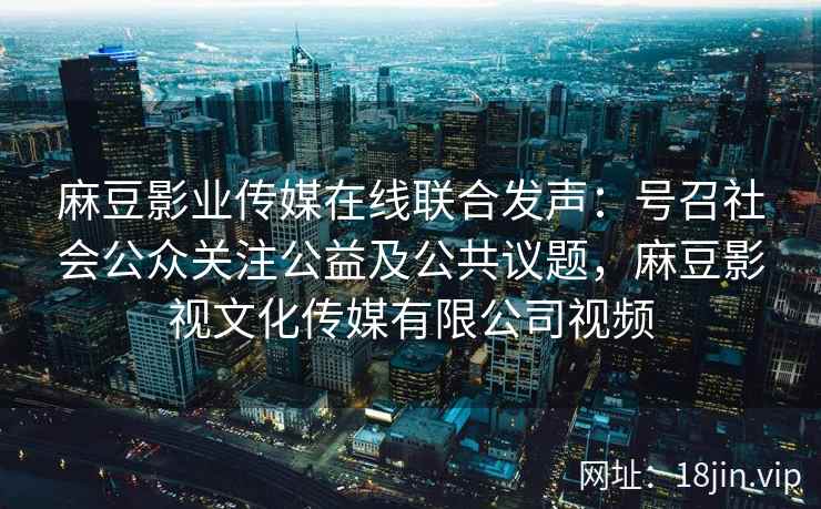 麻豆影业传媒在线联合发声：号召社会公众关注公益及公共议题，麻豆影视文化传媒有限公司视频