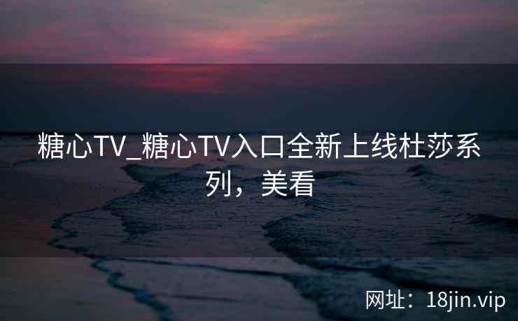 糖心TV_糖心TV入口全新上线杜莎系列，美看