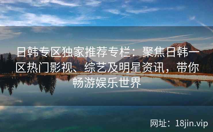 日韩专区独家推荐专栏:聚焦日韩一区热门影视、综艺及明星资讯,带你畅游娱乐世界 日韩专区独家推荐专栏:聚焦日韩一区热门影视、综艺及明星资讯,带你畅游娱乐世界