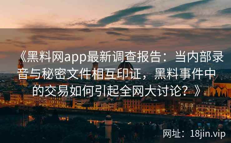 《黑料网app最新调查报告:当内部录音与秘密文件相互印证,黑料事件中的交易如何引起全网大讨论?》 《黑料网app最新调查报告:当内部录音与秘密文件相互印证,黑料事件中的交易如何引起全网大讨论?》