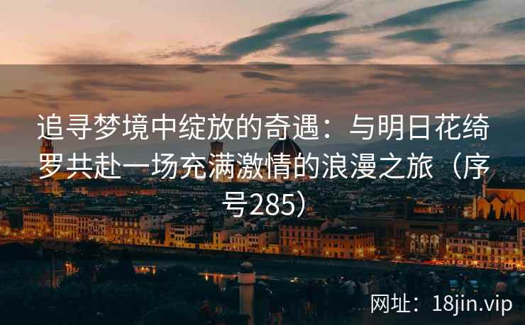 追寻梦境中绽放的奇遇:与明日花绮罗共赴一场充满激情的浪漫之旅(序号285) 追寻梦境中绽放的奇遇:与明日花绮罗共赴一场充满激情的浪漫之旅(序号285)