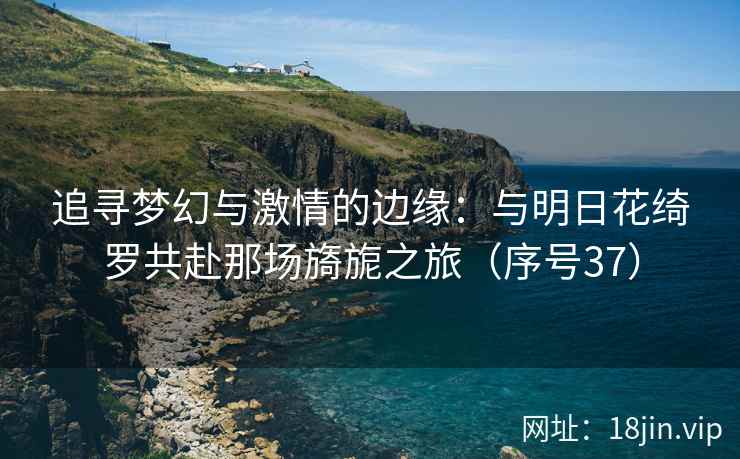 追寻梦幻与激情的边缘：与明日花绮罗共赴那场旖旎之旅（序号37）