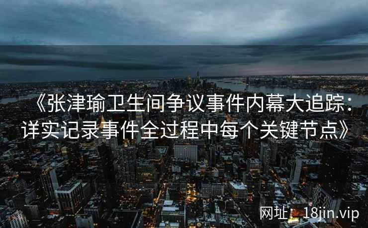 《张津瑜卫生间争议事件内幕大追踪：详实记录事件全过程中每个关键节点》