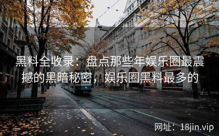 黑料全收录:盘点那些年娱乐圈最震撼的黑暗秘密,娱乐圈黑料最多的 黑料全收录:盘点那些年娱乐圈最震撼的黑暗秘密,娱乐圈黑料最多的