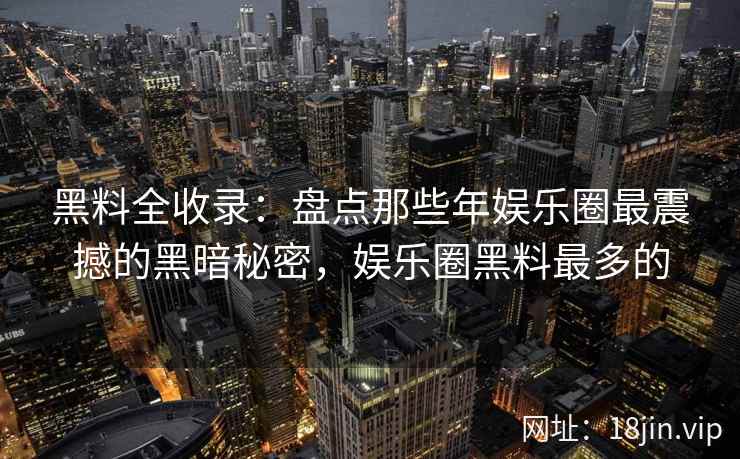 黑料全收录:盘点那些年娱乐圈最震撼的黑暗秘密,娱乐圈黑料最多的 黑料全收录:盘点那些年娱乐圈最震撼的黑暗秘密,娱乐圈黑料最多的