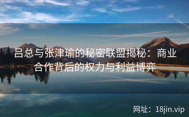吕总与张津瑜的秘密联盟揭秘:商业合作背后的权力与利益博弈 吕总与张津瑜的秘密联盟揭秘:商业合作背后的权力与利益博弈